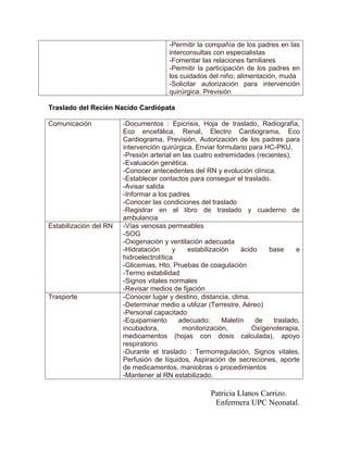 -Permitir la compañía de los padres en las
                                       interconsultas con especialistas
                                       -Fomentar las relaciones familiares
                                       -Permitir la participación de los padres en
                                       los cuidados del niño; alimentación, muda
                                       -Solicitar autorización para intervención
                                       quirúrgica. Previsión

Traslado del Recién Nacido Cardiópata

Comunicación            -Documentos : Epicrisis, Hoja de traslado, Radiografía,
                        Eco encefálica, Renal, Electro Cardiograma, Eco
                        Cardiograma, Previsión, Autorización de los padres para
                        intervención quirúrgica. Enviar formulario para HC-PKU.
                        -Presión arterial en las cuatro extremidades (recientes).
                        -Evaluación genética.
                        -Conocer antecedentes del RN y evolución clínica.
                        -Establecer contactos para conseguir el traslado.
                        -Avisar salida
                        -Informar a los padres
                        -Conocer las condiciones del traslado
                        -Registrar en el libro de traslado y cuaderno de
                        ambulancia
Estabilización del RN   -Vías venosas permeables
                        -SOG
                        -Oxigenación y ventilación adecuada
                        -Hidratación      y    estabilización    ácido    base     e
                        hidroelectrolítica
                        -Glicemias, Hto, Pruebas de coagulación
                        -Termo estabilidad
                        -Signos vitales normales
                        -Revisar medios de fijación
Trasporte               -Conocer lugar y destino, distancia, clima.
                        -Determinar medio a utilizar (Terrestre, Aéreo)
                        -Personal capacitado
                        -Equipamiento       adecuado:      Maletín    de   traslado,
                        incubadora,          monitorización,         Oxígenoterapia,
                        medicamentos (hojas con dosis calculada), apoyo
                        respiratorio.
                        -Durante el traslado : Termorregulación, Signos vitales,
                        Perfusión de líquidos, Aspiración de secreciones, aporte
                        de medicamentos, maniobras o procedimientos
                        -Mantener al RN estabilizado.

                                                     Patricia Llanos Carrizo.
                                                      Enfermera UPC Neonatal.
 