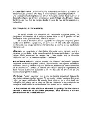 4.- Edad Gestacional: La edad ideal para realizar la evaluación es a partir de las
20 semanas de gestación (Ver Tabla 1: Indicaciones de eco cardiografía fetal).
Una vez realizado el diagnóstico de CC en forma pre-natal se debe favorecer el
desarrollo del parto de término, a menos que exista hidrops fetal. El recién nacido
de término es más fácil de manejar desde el punto de vista cardiorrespiratorio y
metabólico.


SCREENING DEL RECIEN NACIDO


       El recién nacido con sospecha de cardiopatía congénita puede ser
pesquisado inicialmente en el hospital donde nace, o en el período de RN
inmediato o en los primeros días a semanas de vida.
       El cuadro o síndrome clínico sugerente de cardiopatía congénita grave,
puede tener distintas expresiones, en cuyo caso el niño debe ser trasladado
prontamente para cirugía cardiovascular correctora o paliativa o para cateterismo
intervencional:

♣Cianosis: es perentorio el diagnóstico diferencial entre cianosis central y
periférica por un lado y entre cianosis central de origen cardiológico y de otras
causas. Medir saturación de oxígeno pre y post ductal, test de hiperoxia,
radiografía de tórax para evaluar circulación pulmonar.

♣Insuficiencia cardiaca: Recién nacido con dificultad respiratoria, polipnea
taquipnea, retracción de partes blandas, hepatomegalia. De especial importancia
es evaluar calidad y simetría de pulsos periféricos, medición de presión arterial en
las 4 extremidades. Frente a un lactante en shock de etiología no precisada, se
debe realizar evaluación cuidadosa a fin de descartar la presencia de una
cardiopatía congénita de base.

♣Arritmias: Pueden aparecer con o sin cardiopatía estructural, taquicardia
paroxística supraventricular, bloqueo AV completo, realizar electrocardiogramao
Holter en casos justificados. El manejo debe iniciarse en el nivel local, con
indicación de traslado en los casos de falta de respuesta o no susceptibles de
manejarse en el nivel local (instalación de marcapaso, electro fulguración).

La auscultación de soplo cardiaco, asociada a signología de insuficiencia
cardiaca o alteración de los pulsos periféricos, hace necesario el traslado
para evaluación en centros terciarios.
 