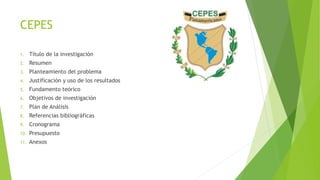 CEPES
1. Título de la investigación
2. Resumen
3. Planteamiento del problema
4. Justificación y uso de los resultados
5. Fundamento teórico
6. Objetivos de investigación
7. Plan de Análisis
8. Referencias bibliográficas
9. Cronograma
10. Presupuesto
11. Anexos
 