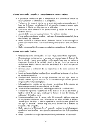 10
- Actuaciones con los compañeros y compañeras observadores pasivos:
 Capacitación y motivación para la diferenciación de la conducta de “chivar” de
la de “denunciar” el sufrimiento de un compañero.
 Trabajar en las horas de tutoría con el grupo actividades relacionadas con el
buen uso de Internet y telefonía móvil, así como las consecuencias que puede
ocasionar la falta de un código ético en su utilización.
 Realización de un análisis de las potencialidades y riesgos de Internet y los
teléfonos móviles.
 Análisis de los usos que hacen de Internet y los teléfonos móviles.
 Promover la comunicación a padres y profesores de cualquier caso de bullying y
ciberbullying que conozcan.
 Darles a conocer la “Netiqueta Joven” para redes sociales, la cual ofrece pautas
para la convivencia online y sirve de referente para el ejercicio de la ciudadanía
digital.
 Darles a conocer el decálogo de recomendaciones para víctimas de ciberacoso.
- Actuaciones con las familias:
 Orientaciones sobre cómo ayudar a sus hijos o hijas, sean víctimas o agresores.
 Recomendarles involucrarse en el uso que los menores hacen de Internet. La
brecha digital existente entre adultos y niños puede hacer que los padres se
mantengan alejados de la realidad virtual en la que viven los menores y
adolescentes, para los cuales el uso de las herramientas de la web 2.0 es parte de
su vida cotidiana.
 Recomendarles la instalación de los ordenadores en las zonas comunes del
domicilio.
 Insistir en la necesidad de impulsar el uso razonable de la cámara web y el uso
de imágenes en sus hijos.
 Recomendarles establecer un diálogo permanente con sus hijos, donde se
aborden tanto los aspectos positivos del uso de la tecnología como los posibles
riesgos que Internet puede implicar.
 Información sobre posibles apoyos externos y seguimiento de los mismos, así
como establecimiento de compromisos de convivencia.
 Jornadas informativas sobre redes sociales y problemas de ciberconvivencia.
 Fomentar la vigilancia y supervisión de las familias en el uso de Internet y
teléfono móvil de sus hijos. Establecer un horario de uso de Internet, del
ordenador y del teléfono móvil
 Recomendarles la apertura de cuentas en las diferentes redes sociales, para tener
un mayor conocimiento de estas, así como de sus potencialidades y peligros.
Además podrá ser muy a la hora de supervisar el uso de adecuado que realizan
sus hijos de Internet. También muy útil puede resultar ver el historial de
búsquedas y del navegador.
 Darles a conocer la “Netiqueta Joven” para redes sociales, la cual ofrece pautas
para la convivencia online y sirve de referente para el ejercicio de la ciudadanía
digital.
 Darles a conocer el decálogo de recomendaciones para víctimas de ciberacoso.
 