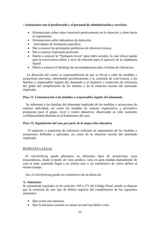 11
- Actuaciones con el profesorado y el personal de administración y servicios:
 Orientaciones sobre cómo intervenir positivamente en la situación y cómo hacer
el seguimiento.
 Orientaciones sobre indicadores de detección.
 Actividades de formación específica.
 Dar a conocer los principales problemas de ciberconvivencia.
 Dar a conocer el presente protocolo.
 Darles a conocer la “Netiqueta Joven” para redes sociales, la cual ofrece pautas
para la convivencia online y sirve de referente para el ejercicio de la ciudadanía
digital.
 Darles a conocer el decálogo de recomendaciones para víctimas de ciberacoso.
La dirección del centro se responsabilizará de que se lleven a cabo las medidas y
actuaciones previstas, informando periódicamente a la comisión de convivencia, a las
familias o responsables legales del alumnado y al inspector o inspectora de referencia
del grado del cumplimiento de las mismas y de la situación escolar del alumnado
implicado.
Paso 11. Comunicación a las familias o responsables legales del alumnado.
Se informará a las familias del alumnado implicado de las medidas y actuaciones de
carácter individual, así como las medidas de carácter organizativo y preventivo
propuestas para el grupo, nivel y centro educativo, observando en todo momento
confidencialidad absoluta en el tratamiento del caso.
Paso 12. Seguimiento del caso por parte de la inspección educativa.
El inspector o inspectora de referencia realizará un seguimiento de las medidas y
actuaciones definidas y aplicadas, así como de la situación escolar del alumnado
implicado.
RESPUESTA LEGAL
El ciberbullying puede plasmarse en diferentes tipos de actuaciones, cuya
trascendencia, desde el punto de vista jurídico, varía en gran medida dependiendo de
cual se trate, pudiendo llegar a un mismo acto a ser constitutivo de varios delitos al
mismo tiempo.
Así, el ciberbullying puede ser constitutivo de un delito de:
A. Amenazas:
Se encuentran reguladas en los artículos 169 a 171 del Código Penal, donde se dispone
que la comisión de este tipo de delitos requiere del cumplimiento de los siguientes
elementos:
 Que exista una amenaza.
 Que la amenaza consista en causar un mal (sea delito o no).
 
