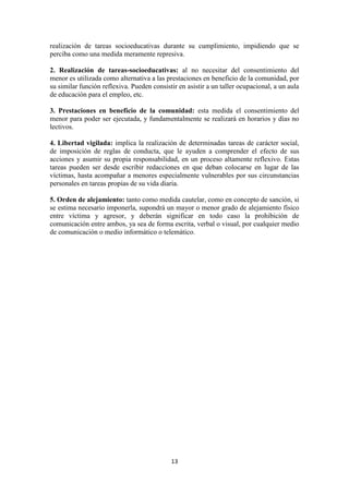 13
realización de tareas socioeducativas durante su cumplimiento, impidiendo que se
perciba como una medida meramente represiva.
2. Realización de tareas-socioeducativas: al no necesitar del consentimiento del
menor es utilizada como alternativa a las prestaciones en beneficio de la comunidad, por
su similar función reflexiva. Pueden consistir en asistir a un taller ocupacional, a un aula
de educación para el empleo, etc.
3. Prestaciones en beneficio de la comunidad: esta medida el consentimiento del
menor para poder ser ejecutada, y fundamentalmente se realizará en horarios y días no
lectivos.
4. Libertad vigilada: implica la realización de determinadas tareas de carácter social,
de imposición de reglas de conducta, que le ayuden a comprender el efecto de sus
acciones y asumir su propia responsabilidad, en un proceso altamente reflexivo. Estas
tareas pueden ser desde escribir redacciones en que deban colocarse en lugar de las
víctimas, hasta acompañar a menores especialmente vulnerables por sus circunstancias
personales en tareas propias de su vida diaria.
5. Orden de alejamiento: tanto como medida cautelar, como en concepto de sanción, si
se estima necesario imponerla, supondrá un mayor o menor grado de alejamiento físico
entre víctima y agresor, y deberán significar en todo caso la prohibición de
comunicación entre ambos, ya sea de forma escrita, verbal o visual, por cualquier medio
de comunicación o medio informático o telemático.
 