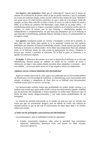 2
Los lugares y los momentos: Dado que el “ciberespacio” supone para el menor un
entorno de socialización de primer orden al que no puede renunciar y que le acompaña
en el resto de contextos (hogar, centro escolar, calle) no hay manera de crear “distancia”
con quien acosa. Es inútil incluso encerrarse en casa o dejar de ir al colegio. Están ahí
siempre, no hace falta coincidir en sitios u horas. El acoso se cuela en forma de email o
SMS, en la libreta de contactos del Messenger, como aliado en un juego online… El
ciberbullying puede tener su origen u ocasionar conflictos en el entorno escolar, pero no
siempre va unido al mismo, por lo que bullying y ciberbullying pueden ser
independientes o complementarios, sin que haya que presuponer que es el bullying el
que antecede al ciberbullying, pudiendo haberse iniciado el acoso y/o enfrentamiento en
el espacio virtual.
Los agentes: Cualquiera puede ser víctima u hostigador a través de la pantalla, no
hace falta ser más fuerte para agredir ni se es potencial víctima por una supuesta
debilidad o por disponer de menores habilidades sociales. Puede incluso que quien sufre
bullying se convierta en ciberacosador. Al no haber una componente física tan señalada
como en el bullying, puede ser más común la participación de chicas. Tampoco es
preciso que víctima y acosador se conozcan. En la Red la gente se relaciona, y se
agrede, sin conocerse siquiera.
El medio: A diferencia del entorno en el que se desarrolla el bullying, en el caso del
ciberbullying, Internet puede ser también un aliado de las víctimas de acoso o
ciberacoso, un lugar o una manera donde encontrar otras compañías y consuelo… pero
con cuidado… no sea que quien acosa sea el que engaña y ofrece su comprensión.
¿Quiénes son las víctimas habituales del ciberbullying?
Según un estudio acerca de la cyber-aggression publicado por la Universidad pública
de Pensilvania y la Universidad de California, el ciberbullying ocurre mayormente entre
amigos, ex-amigos y compañeros de clase, pero no es habitual entre desconocidos.
También ocurre entre ex-novios y ex-novias.
Los homosexuales también tienen más posibilidades de acabar siendo víctimas y es
también más común que quien acabe siendo victima sea relativamente popular, mientras
que las personas más marginadas y menos populares no sufren tanto ciberacoso (por el
hecho de tener menos amigos/conocidos, y por tanto menos probabilidades de ser
hostigado).
La relación de amistad mencionada en el estudio no tiene por qué ser reciente (no
tienen por qué ser actualmente amigos), pero ha debido de existir una relación de
amistad anterior ya que de ahí sale el conocimiento de cómo hacer daño a la víctima,
indica este estudio
¿Cuáles son las principales consecuencias del ciberbullying?
Las consecuencias para el maltratado/a serían las siguientes:
 Estados emocionales negativos, tales como la ansiedad, baja autoestima,
depresión, indefensión, apariencia triste, mal humor y/o ideas suicidas,
reacciones agresivas.
 