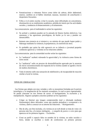 3
 Somatizaciones o síntomas físicos como dolor de cabeza, dolor abdominal,
mareos, cambios en el hábito intestinal, nauseas, insomnio de conciliación o
despertares frecuentes.
 Fobia a ir al centro escolar, evitar la escuela, tener dificultades en concentrarse,
disminución en su rendimiento académico, pérdida de interés por las actividades
sociales, y tendencia al distanciamiento y al aislamiento.
Las consecuencias para el maltratador/a serían las siguientes:
 Su actitud y conducta pueden ser la antesala de futuros hechos delictivos. Las
amenazas y las agresiones psicológicas, de hecho ya lo son y pueden ser
denunciables.
 Instaura una creencia en si mismo/a y su entorno de que puede lograr poder y
liderazgo mediante la violencia, la prepotencia y la sumisión de otros.
 Es probable que quien ha sido agresor/a en su infancia o juventud perpetúe
conductas agresivas y violentas en las relaciones adultas.
Las consecuencias para la comunidad escolar serían las siguientes:
 La “audiencia” acabará valorando la agresividad y la violencia como forma de
éxito social.
 La “audiencia” sufre un proceso de desensibilización agravado por la ausencia
de claves socioemocionales de respuesta de la víctima cuando se agrede a través
de medios electrónicos.
 Todo el entorno sufre una sensación de indefensión y de incapacidad de reacción
similar a la de la víctima.
TIPOS DE CIBERACOSO
Las formas que adopta son muy variadas y sólo se encuentran limitadas por la pericia
tecnológica y la imaginación de los menores acosadores, lo cual es poco esperanzador.
Se puede concretar en tres formas de acoso: el hostigamiento, la exclusión y la
manipulación. Algunos ejemplos concretos podrían ser los siguientes:
 Colgar en Internet una imagen comprometida (real o efectuada mediante
fotomontajes) datos delicados, cosas que pueden perjudicar o avergonzar a la
víctima y darlo a conocer en su entorno de relaciones. – Hostigamiento-.
 Dar de alta, con foto incluida, a la víctima en un web donde se trata de votar a la
persona más fea, a la menos inteligente… y cargarle de puntos o votos para que
aparezca en los primeros lugares. – Exclusión-.
 Crear un perfil o espacio falso en nombre de la víctima, en redes sociales o
foros, donde se escriban a modo de confesiones en primera persona
 