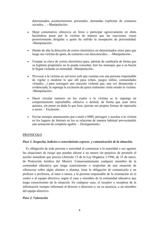 4
determinados acontecimientos personales, demandas explícitas de contactos
sexuales… - Manipulación-.
 Dejar comentarios ofensivos en foros o participar agresivamente en chats
haciéndose pasar por la víctima de manera que las reacciones vayan
posteriormente dirigidas a quien ha sufrido la usurpación de personalidad.
-Manipulación-.
 Dando de alta la dirección de correo electrónico en determinados sitios para que
luego sea víctima de spam, de contactos con desconocidos… -Manipulación-.
 Usurpar su clave de correo electrónico para, además de cambiarla de forma que
su legítimo propietario no lo pueda consultar, leer los mensajes que a su buzón
le llegan violando su intimidad. -Manipulación-.
 Provocar a la víctima en servicios web que cuentan con una persona responsable
de vigilar o moderar lo que allí pasa (chats, juegos online, comunidades
virtuales…) para conseguir una reacción violenta que, una vez denunciada o
evidenciada, le suponga la exclusión de quien realmente venía siendo la víctima.
-Manipulación-.
 Hacer circular rumores en los cuales a la víctima se le suponga un
comportamiento reprochable, ofensivo o desleal, de forma que sean otros
quienes, sin poner en duda lo que leen, ejerzan sus propias formas de represalia
o acoso. – Exclusión-.
 Enviar menajes amenazantes por e-mail o SMS, perseguir y acechar a la víctima
en los lugares de Internet en los se relaciona de manera habitual provocándole
una sensación de completo agobio. – Hostigamiento-.
PROTOCOLO
Paso 1. Sospecha, indicios o conocimiento expreso y comunicación de la situación.
Es obligación de toda persona o autoridad el comunicar a la autoridad o sus agentes
las situaciones de riesgo que puedan afectar a un menor sin perjuicio de prestarle el
auxilio inmediato que precise (Artículo 13 de la Ley Orgánica 1/1996, de 15 de enero,
de Protección Jurídica del Menor). Consecuentemente cualquier miembro de la
comunidad educativa que tenga conocimiento o sospechas de una situación de
ciberacoso sobre algún alumno o alumna, tiene la obligación de comunicarlo a un
profesor o profesora, al tutor o tutora, a la persona responsable de la orientación en el
centro o al equipo directivo, según el caso y miembro de la comunidad educativa que
tenga conocimiento de la situación. En cualquier caso, el receptor o receptora de la
información siempre informará al director o directora o, en su ausencia, a un miembro
del equipo directivo.
Paso 2. Valoración
 