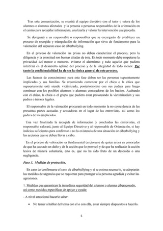 5
Tras esta comunicación, se reunirá el equipo directivo con el tutor o tutora de los
alumnos o alumnas afectados y la persona o personas responsables de la orientación en
el centro para recopilar información, analizarla y valorar la intervención que proceda.
Se designará a un responsable o responsables que se encargarán de establecer un
proceso de recogida y triangulación de información que sirva de fundamento para la
valoración del supuesto caso de ciberbullying.
En el proceso de valoración las prisas no deben caracterizar el proceso, pero la
diligencia y la prontitud son buenas aliadas de éste. En todo momento debe respetarse la
privacidad del menor o menores, evitarse el alarmismo y todo aquello que pudiera
interferir en el desarrollo óptimo del proceso y de la integridad de todo menor. Por
tanto la confidencialidad ha de ser la tónica general de este proceso.
Las fuentes de conocimiento para esta fase deben ser las personas supuestamente
implicadas y sus familias. Se recomienda comenzar por el chico o la chica que
supuestamente está siendo victimizado, posteriormente con sus padres para luego
continuar con los posibles alumnos o alumnas conocedores de los hechos. Acabando
con el chico, la chica o el grupo que pudiera estar provocando la victimización y sus
padres o tutores legales.
El responsable de la valoración procurará en todo momento la no coincidencia de las
presuntas partes acosadas y acosadoras en el lugar de las entrevistas, así como los
padres de los implicados.
Una vez finalizada la recogida de información y concluidas las entrevistas, el
responsable valorará, junto al Equipo Directivo y al responsable de Orientación, si hay
indicios suficientes para confirmar o no la existencia de una situación de ciberbullying y
las acciones que se deben llevar a cabo.
En el proceso de valoración es fundamental cerciorarse de quien acosa es conocedor
de que ha causado un daño y de la acción que lo provocó y de que ha realizado la acción
lesiva de manera voluntaria, esto es, que no ha sido fruto de un descuido o una
negligencia.
Paso 3. Medidas de protección.
En caso de confirmarse el caso de ciberbullying y si se estima necesario, se adoptarán
las medidas de urgencia que se requieran para proteger a la persona agredida y evitar las
agresiones.
1. Medidas que garanticen la inmediata seguridad del alumno o alumna ciberacosado,
así como medidas específicas de apoyo y ayuda:
- A nivel emocional hacerle saber:
 No temer a hablar del tema con él o con ella, estar siempre dispuestos a hacerlo.
 