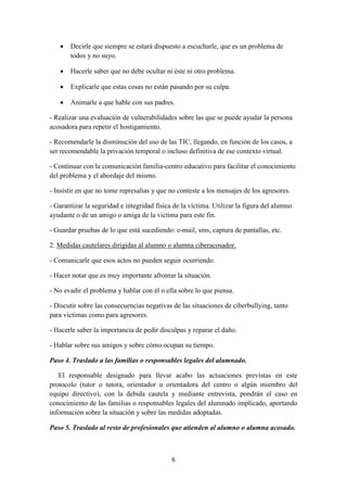 6
 Decirle que siempre se estará dispuesto a escucharle, que es un problema de
todos y no suyo.
 Hacerle saber que no debe ocultar ni éste ni otro problema.
 Explicarle que estas cosas no están pasando por su culpa.
 Animarle a que hable con sus padres.
- Realizar una evaluación de vulnerabilidades sobre las que se puede ayudar la persona
acosadora para repetir el hostigamiento.
- Recomendarle la disminución del uso de las TIC, llegando, en función de los casos, a
ser recomendable la privación temporal o incluso definitiva de ese contexto virtual.
- Continuar con la comunicación familia-centro educativo para facilitar el conocimiento
del problema y el abordaje del mismo.
- Insistir en que no tome represalias y que no conteste a los mensajes de los agresores.
- Garantizar la seguridad e integridad física de la víctima. Utilizar la figura del alumno
ayudante o de un amigo o amiga de la victima para este fin.
- Guardar pruebas de lo que está sucediendo: e-mail, sms, captura de pantallas, etc.
2. Medidas cautelares dirigidas al alumno o alumna ciberacosador.
- Comunicarle que esos actos no pueden seguir ocurriendo.
- Hacer notar que es muy importante afrontar la situación.
- No evadir el problema y hablar con él o ella sobre lo que piensa.
- Discutir sobre las consecuencias negativas de las situaciones de ciberbullying, tanto
para víctimas como para agresores.
- Hacerle saber la importancia de pedir disculpas y reparar el daño.
- Hablar sobre sus amigos y sobre cómo ocupan su tiempo.
Paso 4. Traslado a las familias o responsables legales del alumnado.
El responsable designado para llevar acabo las actuaciones previstas en este
protocolo (tutor o tutora, orientador u orientadora del centro o algún miembro del
equipo directivo), con la debida cautela y mediante entrevista, pondrán el caso en
conocimiento de las familias o responsables legales del alumnado implicado, aportando
información sobre la situación y sobre las medidas adoptadas.
Paso 5. Traslado al resto de profesionales que atienden al alumno o alumna acosado.
 