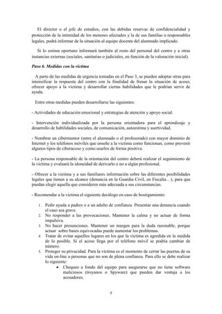 7
El director o el jefe de estudios, con las debidas reservas de confidencialidad y
protección de la intimidad de los menores afectados y la de sus familias o responsables
legales, podrá informar de la situación al equipo docente del alumnado implicado.
Si lo estima oportuno informará también al resto del personal del centro y a otras
instancias externas (sociales, sanitarias o judiciales, en función de la valoración inicial).
Paso 6. Medidas con la víctima
A parte de las medidas de urgencia tomadas en el Paso 3, se pueden adoptar otras para
intensificar la respuesta del centro con la finalidad de frenar la situación de acoso,
ofrecer apoyo a la victima y desarrollar ciertas habilidades que le podrían servir de
ayuda.
Entre otras medidas pueden desarrollarse las siguientes:
- Actividades de educación emocional y estrategias de atención y apoyo social.
- Intervención individualizada por la persona orientadora para el aprendizaje y
desarrollo de habilidades sociales, de comunicación, autoestima y asertividad.
- Nombrar un cibermentor (entre el alumnado o el profesorado) con mayor dominio de
Internet y los teléfonos móviles que enseñe a la victima como funcionan, como prevenir
algunos tipos de ciberacoso y como usarlos de forma positiva.
- La persona responsable de la orientación del centro deberá realizar el seguimiento de
la víctima y evaluará la idoneidad de derivarlo o no a algún profesional.
- Ofrecer a la víctima y a sus familiares información sobre las diferentes posibilidades
legales que tienen a su alcance (denuncia en la Guardia Civil, en Fiscalía…), para que
puedan elegir aquella que consideren más adecuada a sus circunstancias.
- Recomendar a la víctima el siguiente decálogo en caso de hostigamiento:
1. Pedir ayuda a padres o a un adulto de confianza. Presentar una denuncia cuando
el caso sea grave.
2. No responder a las provocaciones. Mantener la calma y no actuar de forma
impulsiva.
3. No hacer presunciones. Mantener un margen para la duda razonable, porque
actuar sobre bases equivocadas puede aumentar los problemas.
4. Tratar de evitar aquellos lugares en los que la víctima es agredida en la medida
de lo posible. Si el acoso llega por el teléfono móvil se podría cambiar de
número.
5. Proteger su privacidad. Para la víctima es el momento de cerrar las puertas de su
vida on-line a personas que no son de plena confianza. Para ello se debe realizar
lo siguiente:
 Chequeo a fondo del equipo para asegurarse que no tiene software
maliciosos (troyanos o Spyware) que pueden dar ventaja a los
acosadores.
 