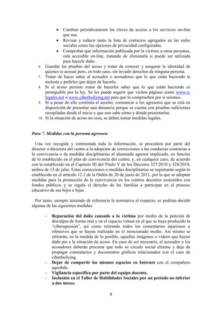 8
 Cambiar periódicamente las claves de acceso a los servicios on-line
que usa.
 Revisar y reducir tanto la lista de contactos agregados en las redes
sociales como las opciones de privacidad configuradas.
 Comprobar que información publicada por la víctima u otras personas,
está accesible on-line, tratando de eliminarla si puede ser utilizada
para hacerle daño.
6. Guardar las pruebas del acoso y tratar de conocer y asegurar la identidad de
quienes te acosan pero, en todo caso, sin invadir derechos de ninguna persona.
7. Tratar de hacer saber al acosador o acosadores que lo que están haciendo te
molesta y pedirles que dejen de hacerlo.
8. Si el acoso persiste tratar de hacerles saber que lo que están haciendo es
perseguible por la ley. Se les puede sugerir que visiten páginas como www.e-
legales.net o www.ciberbullying.net para que lo comprueben por sí mismos.
9. Si a pesar de ello continúa el acecho, comunicar a los agresores que se está en
disposición de presentar una denuncia porque se cuenta con pruebas suficientes
recopiladas desde el inicio y que uno sabe cómo y dónde presentarlas.
10. Si la situación de acoso no cesa, se deben tomar medidas legales.
Paso 7. Medidas con la persona agresora
Una vez recogida y contrastada toda la información, se procederá por parte del
director o directora del centro a la adopción de correcciones a las conductas contrarias a
la convivencia o de medidas disciplinarias al alumnado agresor implicado, en función
de lo establecido en el plan de convivencia del centro, y, en cualquier caso, de acuerdo
con lo establecido en el Capítulo III del Título V de los Decretos 327/2010 y 328/2010,
ambos de 13 de julio. Estas correcciones o medidas disciplinarias se registrarán según lo
establecido en el artículo 12.1 de la Orden de 20 de junio de 2011, por la que se adoptan
medidas para la promoción de la convivencia en los centros docentes sostenidos con
fondos públicos y se regula el derecho de las familias a participar en el proceso
educativo de sus hijos e hijas.
Por tanto, siempre teniendo de referencia la normativa al respecto, se podrían decidir
algunas de las siguientes medidas:
- Reparación del daño causado a la víctima por medio de la petición de
disculpas de forma oral y en el espacio virtual en el que se haya producido la
“ciberagresión”, así como retirando todos los comentarios injuriosos u
ofensivos que se hayan realizado en el mencionado medio. Así mismo se
retirarán, en la medida de lo posible, aquellas imágenes o vídeos que hayan
dado pie a la situación de acoso. En caso de ser necesario, el acosador o los
acosadores deberán procurar que todo su círculo social elimine y deje de
propagar comentarios y documentos gráficos relacionados con el caso de
ciberbullying.
- Dejar de compartir los mismos espacios en Internet con el compañero
agredido.
- Vigilancia específica por parte del equipo docente.
- Inclusión en el Taller de Habilidades Sociales por un periodo no inferior
a dos meses.
 