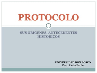 SUS ORIGENES, ANTECEDENTES
HISTORICOS
PROTOCOLO
UNIVERSIDAD DON BOSCO
Por: Paola Batlle
 