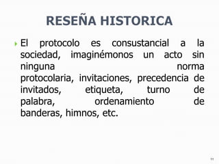 RESEÑA HISTORICAEl protocolo es consustancial a la sociedad, imaginémonos un acto sin ninguna norma protocolaria, invitaciones, precedencia de invitados, etiqueta, turno de palabra, ordenamiento de banderas, himnos, etc.11