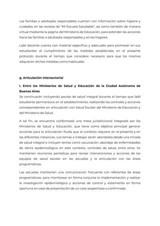 Las familias o adultas/os responsables cuentan con información sobre higiene y
cuidados en las revistas de “Mi Escuela Saludable”, así como también de manera
virtual mediante la página del Ministerio de Educación, para extender las acciones
hacia las familias o adultas/os responsables y en los hogares.
La/el docente cuenta con material específico y adecuado para promover en sus
estudiantes el cumplimiento de las medidas establecidas en el presente
protocolo durante el tiempo que considere necesario para que los mismos
adquieran dichas medidas como habituales.
g. Articulación intersectorial
i. Entre los Ministerios de Salud y Educación de la Ciudad Autónoma de
Buenos Aires
Se continuarán incluyendo pautas de salud integral durante el tiempo que la/el
estudiante permanezca en el establecimiento, realizando los controles y acciones
correspondientes en articulación con Salud Escolar del Ministerio de Educación y
del Ministerio de Salud.
A tal fin, se encuentra conformada una mesa jurisdiccional integrada por los
Ministerios de Salud y Educación, que tiene como objetivo principal generar
acciones para la articulación fluida que el contexto requiere en el presente y en
las diferentes instancias. Los temas a trabajar serán abordados desde una mirada
de salud integral e incluyen temas como vacunación, abordaje de enfermedades
de alerta epidemiológica en este contexto, controles de salud, entre otros. Se
mantienen reuniones periódicas para revisar intervenciones y acciones de los
equipos de salud escolar en las escuelas y la articulación con las áreas
programáticas.
Las escuelas mantienen una comunicación frecuente con referentes de áreas
programáticas, para monitorear en forma conjunta la implementación, y realizar
la investigación epidemiológica y acciones de control y aislamiento en forma
oportuna en caso de presentación de un caso sospechoso o confirmado.
IF-2021-22597355-GCABA-MEDGC
Página 10 de 29
 