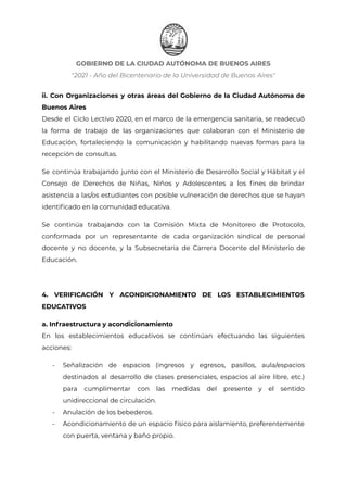 GOBIERNO DE LA CIUDAD AUTÓNOMA DE BUENOS AIRES
"2021 - Año del Bicentenario de la Universidad de Buenos Aires"
ii. Con Organizaciones y otras áreas del Gobierno de la Ciudad Autónoma de
Buenos Aires
Desde el Ciclo Lectivo 2020, en el marco de la emergencia sanitaria, se readecuó
la forma de trabajo de las organizaciones que colaboran con el Ministerio de
Educación, fortaleciendo la comunicación y habilitando nuevas formas para la
recepción de consultas.
Se continúa trabajando junto con el Ministerio de Desarrollo Social y Hábitat y el
Consejo de Derechos de Niñas, Niños y Adolescentes a los fines de brindar
asistencia a las/os estudiantes con posible vulneración de derechos que se hayan
identificado en la comunidad educativa.
Se continúa trabajando con la Comisión Mixta de Monitoreo de Protocolo,
conformada por un representante de cada organización sindical de personal
docente y no docente, y la Subsecretaria de Carrera Docente del Ministerio de
Educación.
4. VERIFICACIÓN Y ACONDICIONAMIENTO DE LOS ESTABLECIMIENTOS
EDUCATIVOS
a. Infraestructura y acondicionamiento
En los establecimientos educativos se continúan efectuando las siguientes
acciones:
- Señalización de espacios (ingresos y egresos, pasillos, aula/espacios
destinados al desarrollo de clases presenciales, espacios al aire libre, etc.)
para cumplimentar con las medidas del presente y el sentido
unidireccional de circulación.
- Anulación de los bebederos.
- Acondicionamiento de un espacio físico para aislamiento, preferentemente
con puerta, ventana y baño propio.
IF-2021-22597355-GCABA-MEDGC
Página 11 de 29
 