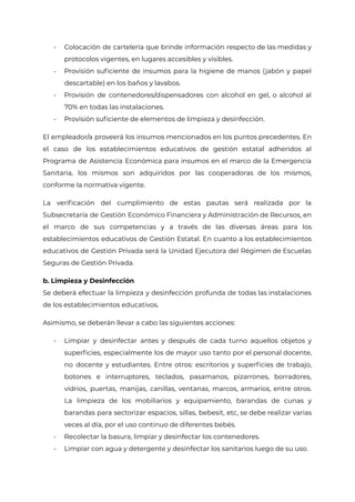 - Colocación de cartelería que brinde información respecto de las medidas y
protocolos vigentes, en lugares accesibles y visibles.
- Provisión suficiente de insumos para la higiene de manos (jabón y papel
descartable) en los baños y lavabos.
- Provisión de contenedores/dispensadores con alcohol en gel, o alcohol al
70% en todas las instalaciones.
- Provisión suficiente de elementos de limpieza y desinfección.
El empleador/a proveerá los insumos mencionados en los puntos precedentes. En
el caso de los establecimientos educativos de gestión estatal adheridos al
Programa de Asistencia Económica para insumos en el marco de la Emergencia
Sanitaria, los mismos son adquiridos por las cooperadoras de los mismos,
conforme la normativa vigente.
La verificación del cumplimiento de estas pautas será realizada por la
Subsecretaría de Gestión Económico Financiera y Administración de Recursos, en
el marco de sus competencias y a través de las diversas áreas para los
establecimientos educativos de Gestión Estatal. En cuanto a los establecimientos
educativos de Gestión Privada será la Unidad Ejecutora del Régimen de Escuelas
Seguras de Gestión Privada.
b. Limpieza y Desinfección
Se deberá efectuar la limpieza y desinfección profunda de todas las instalaciones
de los establecimientos educativos.
Asimismo, se deberán llevar a cabo las siguientes acciones:
- Limpiar y desinfectar antes y después de cada turno aquellos objetos y
superficies, especialmente los de mayor uso tanto por el personal docente,
no docente y estudiantes. Entre otros: escritorios y superficies de trabajo,
botones e interruptores, teclados, pasamanos, pizarrones, borradores,
vidrios, puertas, manijas, canillas, ventanas, marcos, armarios, entre otros.
La limpieza de los mobiliarios y equipamiento, barandas de cunas y
barandas para sectorizar espacios, sillas, bebesit, etc, se debe realizar varias
veces al día, por el uso continuo de diferentes bebés.
- Recolectar la basura, limpiar y desinfectar los contenedores.
- Limpiar con agua y detergente y desinfectar los sanitarios luego de su uso.
IF-2021-22597355-GCABA-MEDGC
Página 12 de 29
 