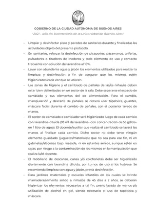 GOBIERNO DE LA CIUDAD AUTÓNOMA DE BUENOS AIRES
"2021 - Año del Bicentenario de la Universidad de Buenos Aires"
- Limpiar y desinfectar pisos y paredes de sanitarios durante y finalizadas las
actividades objeto del presente protocolo.
- En sanitarios, reforzar la desinfección de picaportes, pasamanos, griferías,
pulsadores o tiradores de inodoros y todo elemento de uso y contacto
frecuente con solución de lavandina al 10%.
- Lavar con abundante agua y jabón los elementos utilizados para realizar la
limpieza y desinfección a fin de asegurar que los mismos estén
higienizados cada vez que se utilicen.
- Las zonas de higiene y el cambiado de pañales de las/os niñas/os deben
estar bien delimitadas en un sector de la sala. Debe separarse el espacio de
cambiado y sus elementos del de alimentación. Para el cambio,
manipulación y descarte de pañales se deberá usar tapaboca, guantes,
máscara facial durante el cambio de pañales, con el posterior lavado de
manos.
- El sector de cambiado o cambiador será higienizado luego de cada cambio
con lavandina diluida (10 ml de lavandina -con concentración de 55 g/litro-
en 1 litro de agua). El docente/auxiliar que realiza el cambiado se lavará las
manos al finalizar cada cambio. Dicho sector no debe tener ningún
elemento guardado (juguetes/materiales) que no sea para ese fin, ni en
gabinetes/alacenas bajo mesada, ni en estantes aéreos, aunque estén en
cajas; por riesgo a la contaminación de los mismos en la manipulación que
realiza la/el docente.
- El mobiliario de descanso, cunas y/o colchonetas debe ser higienizado
diariamente con lavandina diluida, por turnos de uso si los hubiese. Se
recomienda limpieza con agua y jabón, previa desinfección.
- Para jardines maternales y escuelas infantiles en los cuales se brinde
mamadera/alimento sólido a niñas/os de 45 días a 2 años, se deberán
higienizar los elementos necesarios a tal fin, previo lavado de manos y/o
utilización de alcohol en gel, siendo necesario el uso de tapaboca y
máscara.
IF-2021-22597355-GCABA-MEDGC
Página 13 de 29
 