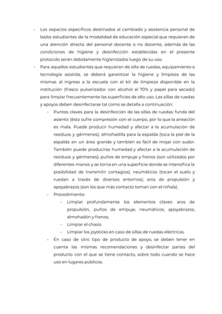 - Los espacios específicos destinados al cambiado y asistencia personal de
las/os estudiantes de la modalidad de educación especial que requieran de
una atención directa del personal docente o no docente, además de las
condiciones de higiene y desinfección establecidas en el presente
protocolo serán debidamente higienizados luego de su uso.
- Para aquellos estudiantes que requieran de silla de ruedas, equipamiento o
tecnología asistida, se deberá garantizar la higiene y limpieza de las
mismas al ingreso a la escuela con el kit de limpieza disponible en la
institución (frasco pulverizador con alcohol al 70% y papel para secado)
para limpiar frecuentemente las superficies de alto uso. Las sillas de ruedas
y apoyos deben desinfectarse tal como se detalla a continuación:
- Puntos claves para la desinfección de las sillas de ruedas: funda del
asiento (ésta sufre compresión con el cuerpo, por lo que la aireación
es mala. Puede producir humedad y afectar a la acumulación de
residuos y gérmenes); almohadilla para la espalda (toca la piel de la
espalda en un área grande y también es fácil de mojar con sudor.
También puede producirse humedad y afectar a la acumulación de
residuos y gérmenes); puños de empuje y frenos (son utilizados por
diferentes manos y se torna en una superficie donde se intensifica la
posibilidad de transmitir contagios); neumáticos (tocan el suelo y
ruedan a través de diversos entornos); aros de propulsión y
apoyabrazos (son los que más contacto toman con el niño/a).
- Procedimiento:
- Limpiar profundamente los elementos claves: aros de
propulsión, puños de empuje, neumáticos, apoyabrazos,
almohadón y frenos.
- Limpiar el chasis.
- Limpiar los joysticks en caso de sillas de ruedas eléctricas.
- En caso de otro tipo de producto de apoyo, se deben tener en
cuenta las mismas recomendaciones y desinfectar partes del
producto con el que se tiene contacto, sobre todo cuando se hace
uso en lugares públicos.
IF-2021-22597355-GCABA-MEDGC
Página 14 de 29
 