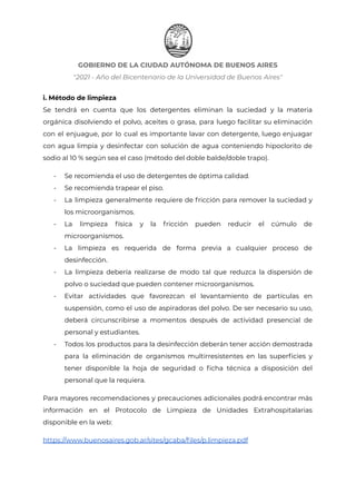 GOBIERNO DE LA CIUDAD AUTÓNOMA DE BUENOS AIRES
"2021 - Año del Bicentenario de la Universidad de Buenos Aires"
i. Método de limpieza
Se tendrá en cuenta que los detergentes eliminan la suciedad y la materia
orgánica disolviendo el polvo, aceites o grasa, para luego facilitar su eliminación
con el enjuague, por lo cual es importante lavar con detergente, luego enjuagar
con agua limpia y desinfectar con solución de agua conteniendo hipoclorito de
sodio al 10 % según sea el caso (método del doble balde/doble trapo).
- Se recomienda el uso de detergentes de óptima calidad.
- Se recomienda trapear el piso.
- La limpieza generalmente requiere de fricción para remover la suciedad y
los microorganismos.
- La limpieza física y la fricción pueden reducir el cúmulo de
microorganismos.
- La limpieza es requerida de forma previa a cualquier proceso de
desinfección.
- La limpieza debería realizarse de modo tal que reduzca la dispersión de
polvo o suciedad que pueden contener microorganismos.
- Evitar actividades que favorezcan el levantamiento de partículas en
suspensión, como el uso de aspiradoras del polvo. De ser necesario su uso,
deberá circunscribirse a momentos después de actividad presencial de
personal y estudiantes.
- Todos los productos para la desinfección deberán tener acción demostrada
para la eliminación de organismos multirresistentes en las superficies y
tener disponible la hoja de seguridad o ficha técnica a disposición del
personal que la requiera.
Para mayores recomendaciones y precauciones adicionales podrá encontrar más
información en el Protocolo de Limpieza de Unidades Extrahospitalarias
disponible en la web:
https://www.buenosaires.gob.ar/sites/gcaba/files/p.limpieza.pdf
Página 15 de 29
IF-2021-22597355-GCABA-MEDGC
 