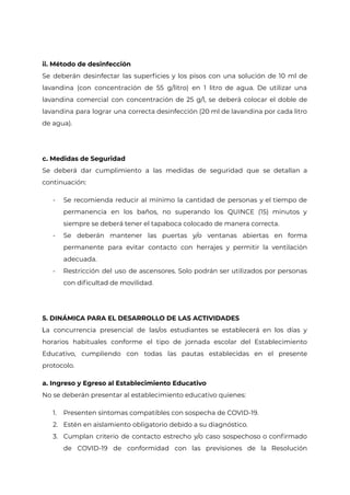 ii. Método de desinfección
Se deberán desinfectar las superficies y los pisos con una solución de 10 ml de
lavandina (con concentración de 55 g/litro) en 1 litro de agua. De utilizar una
lavandina comercial con concentración de 25 g/l, se deberá colocar el doble de
lavandina para lograr una correcta desinfección (20 ml de lavandina por cada litro
de agua).
c. Medidas de Seguridad
Se deberá dar cumplimiento a las medidas de seguridad que se detallan a
continuación:
- Se recomienda reducir al mínimo la cantidad de personas y el tiempo de
permanencia en los baños, no superando los QUINCE (15) minutos y
siempre se deberá tener el tapaboca colocado de manera correcta.
- Se deberán mantener las puertas y/o ventanas abiertas en forma
permanente para evitar contacto con herrajes y permitir la ventilación
adecuada.
- Restricción del uso de ascensores. Solo podrán ser utilizados por personas
con dificultad de movilidad.
5. DINÁMICA PARA EL DESARROLLO DE LAS ACTIVIDADES
La concurrencia presencial de las/os estudiantes se establecerá en los días y
horarios habituales conforme el tipo de jornada escolar del Establecimiento
Educativo, cumpliendo con todas las pautas establecidas en el presente
protocolo.
a. Ingreso y Egreso al Establecimiento Educativo
No se deberán presentar al establecimiento educativo quienes:
1. Presenten síntomas compatibles con sospecha de COVID-19.
2. Estén en aislamiento obligatorio debido a su diagnóstico.
3. Cumplan criterio de contacto estrecho y/o caso sospechoso o confirmado
de COVID-19 de conformidad con las previsiones de la Resolución
IF-2021-22597355-GCABA-MEDGC
Página 16 de 29
 