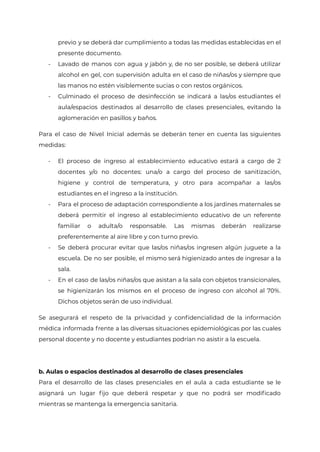 previo y se deberá dar cumplimiento a todas las medidas establecidas en el
presente documento.
- Lavado de manos con agua y jabón y, de no ser posible, se deberá utilizar
alcohol en gel, con supervisión adulta en el caso de niñas/os y siempre que
las manos no estén visiblemente sucias o con restos orgánicos.
- Culminado el proceso de desinfección se indicará a las/os estudiantes el
aula/espacios destinados al desarrollo de clases presenciales, evitando la
aglomeración en pasillos y baños.
Para el caso de Nivel Inicial además se deberán tener en cuenta las siguientes
medidas:
- El proceso de ingreso al establecimiento educativo estará a cargo de 2
docentes y/o no docentes: una/o a cargo del proceso de sanitización,
higiene y control de temperatura, y otro para acompañar a las/os
estudiantes en el ingreso a la institución.
- Para el proceso de adaptación correspondiente a los jardines maternales se
deberá permitir el ingreso al establecimiento educativo de un referente
familiar o adulta/o responsable. Las mismas deberán realizarse
preferentemente al aire libre y con turno previo.
- Se deberá procurar evitar que las/os niñas/os ingresen algún juguete a la
escuela. De no ser posible, el mismo será higienizado antes de ingresar a la
sala.
- En el caso de las/os niñas/os que asistan a la sala con objetos transicionales,
se higienizarán los mismos en el proceso de ingreso con alcohol al 70%.
Dichos objetos serán de uso individual.
Se asegurará el respeto de la privacidad y confidencialidad de la información
médica informada frente a las diversas situaciones epidemiológicas por las cuales
personal docente y no docente y estudiantes podrían no asistir a la escuela.
b. Aulas o espacios destinados al desarrollo de clases presenciales
Para el desarrollo de las clases presenciales en el aula a cada estudiante se le
asignará un lugar fijo que deberá respetar y que no podrá ser modificado
mientras se mantenga la emergencia sanitaria.
IF-2021-22597355-GCABA-MEDGC
Página 18 de 29
 
