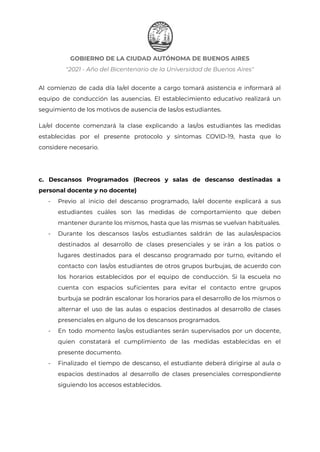 GOBIERNO DE LA CIUDAD AUTÓNOMA DE BUENOS AIRES
"2021 - Año del Bicentenario de la Universidad de Buenos Aires"
Al comienzo de cada día la/el docente a cargo tomará asistencia e informará al
equipo de conducción las ausencias. El establecimiento educativo realizará un
seguimiento de los motivos de ausencia de las/os estudiantes.
La/el docente comenzará la clase explicando a las/os estudiantes las medidas
establecidas por el presente protocolo y síntomas COVID-19, hasta que lo
considere necesario.
c. Descansos Programados (Recreos y salas de descanso destinadas a
personal docente y no docente)
- Previo al inicio del descanso programado, la/el docente explicará a sus
estudiantes cuáles son las medidas de comportamiento que deben
mantener durante los mismos, hasta que las mismas se vuelvan habituales.
- Durante los descansos las/os estudiantes saldrán de las aulas/espacios
destinados al desarrollo de clases presenciales y se irán a los patios o
lugares destinados para el descanso programado por turno, evitando el
contacto con las/os estudiantes de otros grupos burbujas, de acuerdo con
los horarios establecidos por el equipo de conducción. Si la escuela no
cuenta con espacios suficientes para evitar el contacto entre grupos
burbuja se podrán escalonar los horarios para el desarrollo de los mismos o
alternar el uso de las aulas o espacios destinados al desarrollo de clases
presenciales en alguno de los descansos programados.
- En todo momento las/os estudiantes serán supervisados por un docente,
quien constatará el cumplimiento de las medidas establecidas en el
presente documento.
- Finalizado el tiempo de descanso, el estudiante deberá dirigirse al aula o
espacios destinados al desarrollo de clases presenciales correspondiente
siguiendo los accesos establecidos.
IF-2021-22597355-GCABA-MEDGC
Página 19 de 29
 