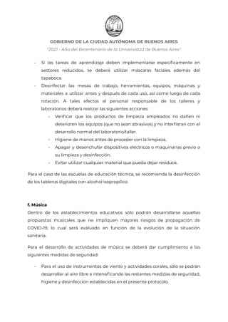 GOBIERNO DE LA CIUDAD AUTÓNOMA DE BUENOS AIRES
"2021 - Año del Bicentenario de la Universidad de Buenos Aires"
- Si las tareas de aprendizaje deben implementarse específicamente en
sectores reducidos, se deberá utilizar máscaras faciales además del
tapaboca.
- Desinfectar las mesas de trabajo, herramientas, equipos, máquinas y
materiales a utilizar antes y después de cada uso, así como luego de cada
rotación. A tales efectos el personal responsable de los talleres y
laboratorios deberá realizar las siguientes acciones:
- Verificar que los productos de limpieza empleados no dañen ni
deterioren los equipos (que no sean abrasivos) y no interfieran con el
desarrollo normal del laboratorio/taller.
- Higiene de manos antes de proceder con la limpieza.
- Apagar y desenchufar dispositivos eléctricos o maquinarias previo a
su limpieza y desinfección.
- Evitar utilizar cualquier material que pueda dejar residuos.
Para el caso de las escuelas de educación técnica, se recomienda la desinfección
de los tableros digitales con alcohol isopropílico.
f. Música
Dentro de los establecimientos educativos sólo podrán desarrollarse aquellas
propuestas musicales que no impliquen mayores riesgos de propagación de
COVID-19, lo cual será evaluado en función de la evolución de la situación
sanitaria.
Para el desarrollo de actividades de música se deberá dar cumplimiento a las
siguientes medidas de seguridad:
- Para el uso de instrumentos de viento y actividades corales, sólo se podrán
desarrollar al aire libre e intensificando las restantes medidas de seguridad,
higiene y desinfección establecidas en el presente protocolo.
IF-2021-22597355-GCABA-MEDGC
Página 21 de 29
 