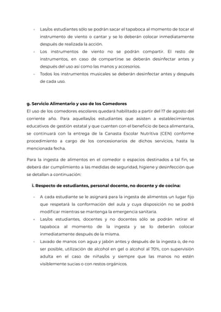 - Las/os estudiantes sólo se podrán sacar el tapaboca al momento de tocar el
instrumento de viento o cantar y se lo deberán colocar inmediatamente
después de realizada la acción.
- Los instrumentos de viento no se podrán compartir. El resto de
instrumentos, en caso de compartirse se deberán desinfectar antes y
después del uso así como las manos y accesorios.
- Todos los instrumentos musicales se deberán desinfectar antes y después
de cada uso.
g. Servicio Alimentario y uso de los Comedores
El uso de los comedores escolares quedará habilitado a partir del 17 de agosto del
corriente año. Para aquellas/os estudiantes que asisten a establecimientos
educativos de gestión estatal y que cuenten con el beneficio de beca alimentaria,
se continuará con la entrega de la Canasta Escolar Nutritiva (CEN) conforme
procedimiento a cargo de los concesionarios de dichos servicios, hasta la
mencionada fecha.
Para la ingesta de alimentos en el comedor o espacios destinados a tal fin, se
deberá dar cumplimiento a las medidas de seguridad, higiene y desinfección que
se detallan a continuación:
i. Respecto de estudiantes, personal docente, no docente y de cocina:
- A cada estudiante se le asignará para la ingesta de alimentos un lugar fijo
que respetará la conformación del aula y cuya disposición no se podrá
modificar mientras se mantenga la emergencia sanitaria.
- Las/os estudiantes, docentes y no docentes sólo se podrán retirar el
tapaboca al momento de la ingesta y se lo deberán colocar
inmediatamente después de la misma.
- Lavado de manos con agua y jabón antes y después de la ingesta o, de no
ser posible, utilización de alcohol en gel o alcohol al 70%, con supervisión
adulta en el caso de niñas/os y siempre que las manos no estén
visiblemente sucias o con restos orgánicos.
IF-2021-22597355-GCABA-MEDGC
Página 22 de 29
 