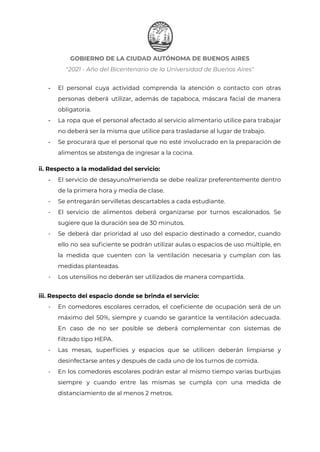 GOBIERNO DE LA CIUDAD AUTÓNOMA DE BUENOS AIRES
"2021 - Año del Bicentenario de la Universidad de Buenos Aires"
- El personal cuya actividad comprenda la atención o contacto con otras
personas deberá utilizar, además de tapaboca, máscara facial de manera
obligatoria.
- La ropa que el personal afectado al servicio alimentario utilice para trabajar
no deberá ser la misma que utilice para trasladarse al lugar de trabajo.
- Se procurará que el personal que no esté involucrado en la preparación de
alimentos se abstenga de ingresar a la cocina.
ii. Respecto a la modalidad del servicio:
- El servicio de desayuno/merienda se debe realizar preferentemente dentro
de la primera hora y media de clase.
- Se entregarán servilletas descartables a cada estudiante.
- El servicio de alimentos deberá organizarse por turnos escalonados. Se
sugiere que la duración sea de 30 minutos.
- Se deberá dar prioridad al uso del espacio destinado a comedor, cuando
ello no sea suficiente se podrán utilizar aulas o espacios de uso múltiple, en
la medida que cuenten con la ventilación necesaria y cumplan con las
medidas planteadas.
- Los utensilios no deberán ser utilizados de manera compartida.
iii. Respecto del espacio donde se brinda el servicio:
- En comedores escolares cerrados, el coeficiente de ocupación será de un
máximo del 50%, siempre y cuando se garantice la ventilación adecuada.
En caso de no ser posible se deberá complementar con sistemas de
filtrado tipo HEPA.
- Las mesas, superficies y espacios que se utilicen deberán limpiarse y
desinfectarse antes y después de cada uno de los turnos de comida.
- En los comedores escolares podrán estar al mismo tiempo varias burbujas
siempre y cuando entre las mismas se cumpla con una medida de
distanciamiento de al menos 2 metros.
IF-2021-22597355-GCABA-MEDGC
Página 23 de 29
 