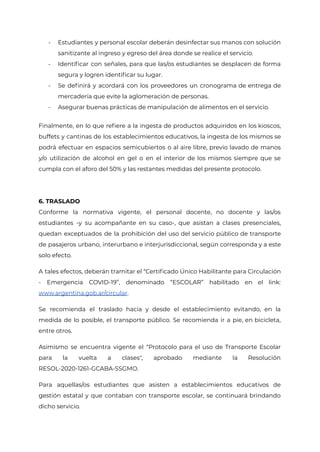 - Estudiantes y personal escolar deberán desinfectar sus manos con solución
sanitizante al ingreso y egreso del área donde se realice el servicio.
- Identificar con señales, para que las/os estudiantes se desplacen de forma
segura y logren identificar su lugar.
- Se definirá y acordará con los proveedores un cronograma de entrega de
mercadería que evite la aglomeración de personas.
- Asegurar buenas prácticas de manipulación de alimentos en el servicio.
Finalmente, en lo que refiere a la ingesta de productos adquiridos en los kioscos,
buffets y cantinas de los establecimientos educativos, la ingesta de los mismos se
podrá efectuar en espacios semicubiertos o al aire libre, previo lavado de manos
y/o utilización de alcohol en gel o en el interior de los mismos siempre que se
cumpla con el aforo del 50% y las restantes medidas del presente protocolo.
6. TRASLADO
Conforme la normativa vigente, el personal docente, no docente y las/os
estudiantes -y su acompañante en su caso-, que asistan a clases presenciales,
quedan exceptuados de la prohibición del uso del servicio público de transporte
de pasajeros urbano, interurbano e interjurisdiccional, según corresponda y a este
solo efecto.
A tales efectos, deberán tramitar el “Certificado Único Habilitante para Circulación
- Emergencia COVID-19”, denominado “ESCOLAR” habilitado en el link:
www.argentina.gob.ar/circular.
Se recomienda el traslado hacia y desde el establecimiento evitando, en la
medida de lo posible, el transporte público. Se recomienda ir a pie, en bicicleta,
entre otros.
Asimismo se encuentra vigente el “Protocolo para el uso de Transporte Escolar
para la vuelta a clases", aprobado mediante la Resolución
RESOL-2020-1261-GCABA-SSGMO.
Para aquellas/os estudiantes que asisten a establecimientos educativos de
gestión estatal y que contaban con transporte escolar, se continuará brindando
dicho servicio.
Página 24 de 29
IF-2021-22597355-GCABA-MEDGC
 