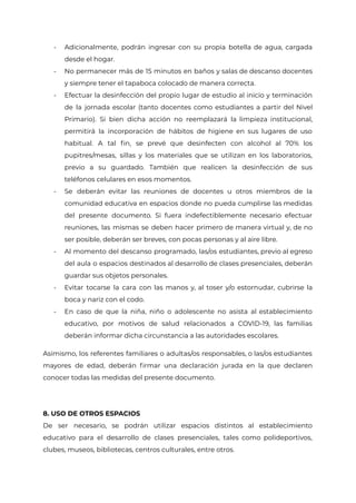 - Adicionalmente, podrán ingresar con su propia botella de agua, cargada
desde el hogar.
- No permanecer más de 15 minutos en baños y salas de descanso docentes
y siempre tener el tapaboca colocado de manera correcta.
- Efectuar la desinfección del propio lugar de estudio al inicio y terminación
de la jornada escolar (tanto docentes como estudiantes a partir del Nivel
Primario). Si bien dicha acción no reemplazará la limpieza institucional,
permitirá la incorporación de hábitos de higiene en sus lugares de uso
habitual. A tal fin, se prevé que desinfecten con alcohol al 70% los
pupitres/mesas, sillas y los materiales que se utilizan en los laboratorios,
previo a su guardado. También que realicen la desinfección de sus
teléfonos celulares en esos momentos.
- Se deberán evitar las reuniones de docentes u otros miembros de la
comunidad educativa en espacios donde no pueda cumplirse las medidas
del presente documento. Si fuera indefectiblemente necesario efectuar
reuniones, las mismas se deben hacer primero de manera virtual y, de no
ser posible, deberán ser breves, con pocas personas y al aire libre.
- Al momento del descanso programado, las/os estudiantes, previo al egreso
del aula o espacios destinados al desarrollo de clases presenciales, deberán
guardar sus objetos personales.
- Evitar tocarse la cara con las manos y, al toser y/o estornudar, cubrirse la
boca y nariz con el codo.
- En caso de que la niña, niño o adolescente no asista al establecimiento
educativo, por motivos de salud relacionados a COVID-19, las familias
deberán informar dicha circunstancia a las autoridades escolares.
Asimismo, los referentes familiares o adultas/os responsables, o las/os estudiantes
mayores de edad, deberán firmar una declaración jurada en la que declaren
conocer todas las medidas del presente documento.
8. USO DE OTROS ESPACIOS
De ser necesario, se podrán utilizar espacios distintos al establecimiento
educativo para el desarrollo de clases presenciales, tales como polideportivos,
clubes, museos, bibliotecas, centros culturales, entre otros.
IF-2021-22597355-GCABA-MEDGC
Página 26 de 29
 
