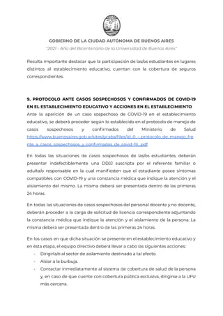 GOBIERNO DE LA CIUDAD AUTÓNOMA DE BUENOS AIRES
"2021 - Año del Bicentenario de la Universidad de Buenos Aires"
Resulta importante destacar que la participación de las/os estudiantes en lugares
distintos al establecimiento educativo, cuentan con la cobertura de seguros
correspondientes.
9. PROTOCOLO ANTE CASOS SOSPECHOSOS Y CONFIRMADOS DE COVID-19
EN EL ESTABLECIMIENTO EDUCATIVO Y ACCIONES EN EL ESTABLECIMIENTO
Ante la aparición de un caso sospechoso de COVID-19 en el establecimiento
educativo, se deberá proceder según lo establecido en el protocolo de manejo de
casos sospechosos y confirmados del Ministerio de Salud
https://www.buenosaires.gob.ar/sites/gcaba/files/id_0_-_protocolo_de_manejo_fre
nte_a_casos_sospechosos_y_confirmados_de_covid-19_.pdf
En todas las situaciones de casos sospechosos de las/os estudiantes, deberán
presentar indefectiblemente una DDJJ suscripta por el referente familiar o
adulta/o responsable en la cual manifiesten que el estudiante posee síntomas
compatibles con COVID-19 y una constancia médica que indique la atención y el
aislamiento del mismo. La misma deberá ser presentada dentro de las primeras
24 horas.
En todas las situaciones de casos sospechosos del personal docente y no docente,
deberán proceder a la carga de solicitud de licencia correspondiente adjuntando
la constancia médica que indique la atención y el aislamiento de la persona. La
misma deberá ser presentada dentro de las primeras 24 horas.
En los casos en que dicha situación se presente en el establecimiento educativo y
en ésta etapa, el equipo directivo deberá llevar a cabo las siguientes acciones:
- Dirigirla/o al sector de aislamiento destinado a tal efecto.
- Aislar a la burbuja.
- Contactar inmediatamente al sistema de cobertura de salud de la persona
y, en caso de que cuente con cobertura pública exclusiva, dirigirse a la UFU
más cercana.
Página 27 de 29
IF-2021-22597355-GCABA-MEDGC
 