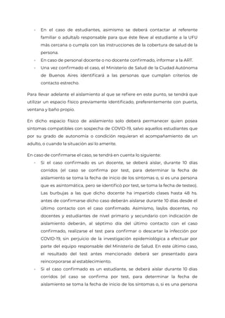 - En el caso de estudiantes, asimismo se deberá contactar al referente
familiar o adulta/o responsable para que éste lleve al estudiante a la UFU
más cercana o cumpla con las instrucciones de la cobertura de salud de la
persona.
- En caso de personal docente o no docente confirmado, informar a la ART.
- Una vez confirmado el caso, el Ministerio de Salud de la Ciudad Autónoma
de Buenos Aires identificará a las personas que cumplan criterios de
contacto estrecho.
Para llevar adelante el aislamiento al que se refiere en este punto, se tendrá que
utilizar un espacio físico previamente identificado, preferentemente con puerta,
ventana y baño propio.
En dicho espacio físico de aislamiento solo deberá permanecer quien posea
síntomas compatibles con sospecha de COVID-19, salvo aquellos estudiantes que
por su grado de autonomía o condición requieran el acompañamiento de un
adulto, o cuando la situación así lo amerite.
En caso de confirmarse el caso, se tendrá en cuenta lo siguiente:
- Si el caso confirmado es un docente, se deberá aislar, durante 10 días
corridos (el caso se confirma por test, para determinar la fecha de
aislamiento se toma la fecha de inicio de los síntomas o, si es una persona
que es asintomática, pero se identificó por test, se toma la fecha de testeo).
Las burbujas a las que dicho docente ha impartido clases hasta 48 hs.
antes de confirmarse dicho caso deberán aislarse durante 10 días desde el
último contacto con el caso confirmado. Asimismo, las/os docentes, no
docentes y estudiantes de nivel primario y secundario con indicación de
aislamiento deberán, al séptimo día del último contacto con el caso
confirmado, realizarse el test para confirmar o descartar la infección por
COVID-19, sin perjuicio de la investigación epidemiológica a efectuar por
parte del equipo responsable del Ministerio de Salud. En este último caso,
el resultado del test antes mencionado deberá ser presentado para
reincorporarse al establecimiento.
- Si el caso confirmado es un estudiante, se deberá aislar durante 10 días
corridos (el caso se confirma por test, para determinar la fecha de
aislamiento se toma la fecha de inicio de los síntomas o, si es una persona
IF-2021-22597355-GCABA-MEDGC
Página 28 de 29
 