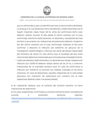 GOBIERNO DE LA CIUDAD AUTÓNOMA DE BUENOS AIRES
"2021 - Año del Bicentenario de la Universidad de Buenos Aires"
que es asintomática, pero se identificó por test, se toma la fecha de testeo).
La burbuja a la cual pertenece dicho estudiantes y las/los docente/s que le
haya/n impartido clases hasta 48 hs. antes de confirmarse dicho caso,
deberán aislarse durante 10 días desde el último contacto con el caso
confirmado. Asimismo, las/os docentes, no docentes y estudiantes de nivel
primario y secundario con indicaciones de aislamiento deberán, al séptimo
día del último contacto con el caso confirmado, realizarse el test para
confirmar o descartar la infección por COVID-19, sin perjuicio de la
investigación epidemiológica a efectuar por parte del equipo responsable
del Ministerio de Salud. En este último caso, el resultado del test antes
mencionado deberá ser presentado para reincorporarse al establecimiento.
- Las/os estudiantes y las/os docentes y no docentes que tengan sospecha de
infección por COVID-19 deberán testear dentro de las 24 hs. o conforme
indicaciones de la autoridad sanitaria local. En caso de confirmarse la
infección por COVID-19, se tomarán las medidas indicadas en los ítems
anteriores. En caso de descartarse, aquellos integrantes de la comunidad
educativa con indicación de aislamiento por contacto con el caso
sospechoso deberán volver a la presencialidad.
● Es importante destacar que el contacto del contacto estrecho no tiene
indicaciones de aislamiento.
● Los casos sospechosos, confirmados y contactos estrechos serán manejados de
acuerdo a protocolos sanitarios vigentes:
https://www.buenosaires.gob.ar/coronavirus/equipos-salud/protocolos-coronavirus
-covid-19
Página 29 de 29
IF-2021-22597355-GCABA-MEDGC
 