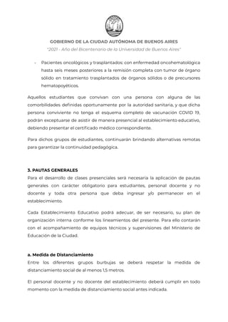 GOBIERNO DE LA CIUDAD AUTÓNOMA DE BUENOS AIRES
"2021 - Año del Bicentenario de la Universidad de Buenos Aires"
- Pacientes oncológicos y trasplantados: con enfermedad oncohematológica
hasta seis meses posteriores a la remisión completa con tumor de órgano
sólido en tratamiento trasplantados de órganos sólidos o de precursores
hematopoyéticos.
Aquellos estudiantes que convivan con una persona con alguna de las
comorbilidades definidas oportunamente por la autoridad sanitaria, y que dicha
persona conviviente no tenga el esquema completo de vacunación COVID 19,
podrán exceptuarse de asistir de manera presencial al establecimiento educativo,
debiendo presentar el certificado médico correspondiente.
Para dichos grupos de estudiantes, continuarán brindando alternativas remotas
para garantizar la continuidad pedagógica.
3. PAUTAS GENERALES
Para el desarrollo de clases presenciales será necesaria la aplicación de pautas
generales con carácter obligatorio para estudiantes, personal docente y no
docente y toda otra persona que deba ingresar y/o permanecer en el
establecimiento.
Cada Establecimiento Educativo podrá adecuar, de ser necesario, su plan de
organización interna conforme los lineamientos del presente. Para ello contarán
con el acompañamiento de equipos técnicos y supervisiones del Ministerio de
Educación de la Ciudad.
a. Medida de Distanciamiento
Entre los diferentes grupos burbujas se deberá respetar la medida de
distanciamiento social de al menos 1,5 metros.
El personal docente y no docente del establecimiento deberá cumplir en todo
momento con la medida de distanciamiento social antes indicada.
IF-2021-22597355-GCABA-MEDGC
Página 3 de 29
 