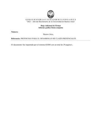 G O B I E R N O DE LA C I U D A D DE B U E N O S A I R E S
"2021 - Año del Bicentenario de la Universidad de Buenos Aires"
Hoja Adicional de Firmas
Informe gráfico firma conjunta
Número:
Buenos Aires,
Referencia: PROTOCOLO PARA EL DESARROLLO DE CLASES PRESENCIALES.
El documento fue importado por el sistema GEDO con un total de 29 pagina/s.
IF-2021-22597355-GCABA-MEDGC
Lunes 2 de Agosto de 2021
Digitally signed by Comunicaciones Oficiales
DN: cn=Comunicaciones Oficiales
Date: 2021.08.02 15:35:26 -03'00'
Fernan Gonzalez Bernaldo de Quiros
Ministro
MINISTERIO DE SALUD
Digitally signed by Comunicaciones Oficiales
DN: cn=Comunicaciones Oficiales
Date: 2021.08.02 15:40:36 -03'00'
Soledad Acuna
Ministro
MINISTERIO DE EDUCACION
Digitally signed by Comunicaciones
Oficiales
DN: cn=Comunicaciones Oficiales
Date: 2021.08.02 15:40:38 -03'00'
 