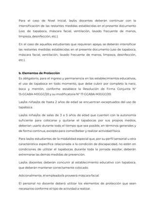 Para el caso de Nivel Inicial, las/os docentes deberán continuar con la
intensificación de las restantes medidas establecidas en el presente documento
(uso de tapaboca, máscara facial, ventilación, lavado frecuente de manos,
limpieza, desinfección, etc.).
En el caso de aquellos estudiantes que requieran apoyo, se deberán intensificar
las restantes medidas establecidas en el presente documento (uso de tapaboca,
máscara facial, ventilación, lavado frecuente de manos, limpieza, desinfección,
etc.).
b. Elementos de Protección
Es obligatorio, para el ingreso y permanencia en los establecimientos educativos,
el uso de tapaboca en todo momento, que debe cubrir por completo la nariz,
boca y mentón, conforme establece la Resolución de Firma Conjunta N°
15-GCABA-MJGGC/20 y su modificatoria N° 17-GCABA-MJGGC/20.
Las/os niñas/os de hasta 2 años de edad se encuentran exceptuados del uso de
tapaboca.
Las/os niñas/os de salas de 3 a 5 años de edad que cuenten con la autonomía
suficiente para colocarse y quitarse el tapabocas por sus propios medios,
deberían usarlo durante todo el tiempo que sea posible, en términos generales y
de forma continua, excepto para comer/beber y realizar actividad física.
Para las/os estudiantes de la modalidad especial que, por su perfil sensorial u otra
característica específica relacionada a la condición de discapacidad, no estén en
condiciones de utilizar el tapabocas durante toda la jornada escolar, deberán
extremarse las demás medidas de prevención.
Las/os docentes deberán concurrir al establecimiento educativo con tapaboca,
que deberán mantener correctamente colocado.
Adicionalmente, el empleador/a proveerá máscara facial.
El personal no docente deberá utilizar los elementos de protección que sean
necesarios conforme el tipo de actividad a realizar.
IF-2021-22597355-GCABA-MEDGC
Página 4 de 29
 