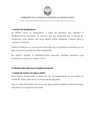GOBIERNO DE LA CIUDAD AUTÓNOMA DE BUENOS AIRES
"2021 - Año del Bicentenario de la Universidad de Buenos Aires"
c. Control de temperatura
Se deberá tomar la temperatura a todas las personas que ingresen al
establecimiento educativo. La persona que sea designada por el equipo de
conducción para realizar esta tarea deberá utilizar tapaboca, máscara facial y
mantener distancia.
Deberá emplearse un termómetro infrarrojo que no implique el contacto con la
piel, el que será provisto por el/la empleador/a.
No podrán ingresar al establecimiento educativo aquellas personas cuya
temperatura sea igual o mayor a 37.5 °C.
d. Método adecuado para la higiene personal
i. Lavado de manos con agua y jabón
Para reducir eficazmente el desarrollo de microorganismos en las manos, el
lavado de manos debe durar al menos 40–60 segundos.
Para un adecuado lavado de manos con agua y jabón se deberán seguir los pasos
indicados en la siguiente ilustración:
IF-2021-22597355-GCABA-MEDGC
Página 5 de 29
 