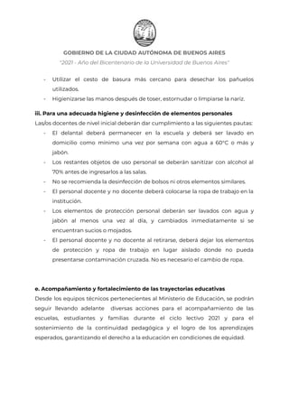 GOBIERNO DE LA CIUDAD AUTÓNOMA DE BUENOS AIRES
"2021 - Año del Bicentenario de la Universidad de Buenos Aires"
- Utilizar el cesto de basura más cercano para desechar los pañuelos
utilizados.
- Higienizarse las manos después de toser, estornudar o limpiarse la nariz.
iii. Para una adecuada higiene y desinfección de elementos personales
Las/os docentes de nivel inicial deberán dar cumplimiento a las siguientes pautas:
- El delantal deberá permanecer en la escuela y deberá ser lavado en
domicilio como mínimo una vez por semana con agua a 60°C o más y
jabón.
- Los restantes objetos de uso personal se deberán sanitizar con alcohol al
70% antes de ingresarlos a las salas.
- No se recomienda la desinfección de bolsos ni otros elementos similares.
- El personal docente y no docente deberá colocarse la ropa de trabajo en la
institución.
- Los elementos de protección personal deberán ser lavados con agua y
jabón al menos una vez al día, y cambiados inmediatamente si se
encuentran sucios o mojados.
- El personal docente y no docente al retirarse, deberá dejar los elementos
de protección y ropa de trabajo en lugar aislado donde no pueda
presentarse contaminación cruzada. No es necesario el cambio de ropa.
e. Acompañamiento y fortalecimiento de las trayectorias educativas
Desde los equipos técnicos pertenecientes al Ministerio de Educación, se podrán
seguir llevando adelante diversas acciones para el acompañamiento de las
escuelas, estudiantes y familias durante el ciclo lectivo 2021 y para el
sostenimiento de la continuidad pedagógica y el logro de los aprendizajes
esperados, garantizando el derecho a la educación en condiciones de equidad.
IF-2021-22597355-GCABA-MEDGC
Página 7 de 29
 