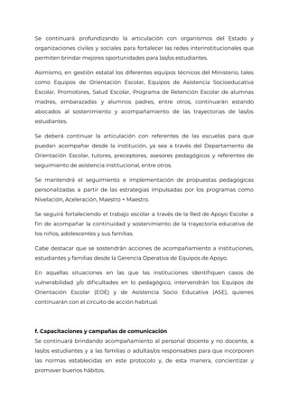 Se continuará profundizando la articulación con organismos del Estado y
organizaciones civiles y sociales para fortalecer las redes interinstitucionales que
permiten brindar mejores oportunidades para las/os estudiantes.
Asimismo, en gestión estatal los diferentes equipos técnicos del Ministerio, tales
como Equipos de Orientación Escolar, Equipos de Asistencia Socioeducativa
Escolar, Promotores, Salud Escolar, Programa de Retención Escolar de alumnas
madres, embarazadas y alumnos padres, entre otros, continuarán estando
abocados al sostenimiento y acompañamiento de las trayectorias de las/os
estudiantes.
Se deberá continuar la articulación con referentes de las escuelas para que
puedan acompañar desde la institución, ya sea a través del Departamento de
Orientación Escolar, tutores, preceptores, asesores pedagógicos y referentes de
seguimiento de asistencia institucional, entre otros.
Se mantendrá el seguimiento e implementación de propuestas pedagógicas
personalizadas a partir de las estrategias impulsadas por los programas como
Nivelación, Aceleración, Maestro + Maestro.
Se seguirá fortaleciendo el trabajo escolar a través de la Red de Apoyo Escolar a
fin de acompañar la continuidad y sostenimiento de la trayectoria educativa de
los niños, adolescentes y sus familias.
Cabe destacar que se sostendrán acciones de acompañamiento a instituciones,
estudiantes y familias desde la Gerencia Operativa de Equipos de Apoyo.
En aquellas situaciones en las que las instituciones identifiquen casos de
vulnerabilidad y/o dificultades en lo pedagógico, intervendrán los Equipos de
Orientación Escolar (EOE) y de Asistencia Socio Educativa (ASE), quienes
continuarán con el circuito de acción habitual.
f. Capacitaciones y campañas de comunicación
Se continuará brindando acompañamiento al personal docente y no docente, a
las/os estudiantes y a las familias o adultas/os responsables para que incorporen
las normas establecidas en este protocolo y, de esta manera, concientizar y
promover buenos hábitos.
IF-2021-22597355-GCABA-MEDGC
Página 8 de 29
 
