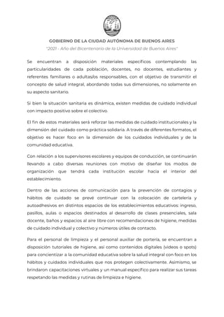 GOBIERNO DE LA CIUDAD AUTÓNOMA DE BUENOS AIRES
"2021 - Año del Bicentenario de la Universidad de Buenos Aires"
Se encuentran a disposición materiales específicos contemplando las
particularidades de cada población, docentes, no docentes, estudiantes y
referentes familiares o adultas/os responsables, con el objetivo de transmitir el
concepto de salud integral, abordando todas sus dimensiones, no solamente en
su aspecto sanitario.
Si bien la situación sanitaria es dinámica, existen medidas de cuidado individual
con impacto positivo sobre el colectivo.
El fin de estos materiales será reforzar las medidas de cuidado institucionales y la
dimensión del cuidado como práctica solidaria. A través de diferentes formatos, el
objetivo es hacer foco en la dimensión de los cuidados individuales y de la
comunidad educativa.
Con relación a los supervisores escolares y equipos de conducción, se continuarán
llevando a cabo diversas reuniones con motivo de diseñar los modos de
organización que tendrá cada institución escolar hacia el interior del
establecimiento.
Dentro de las acciones de comunicación para la prevención de contagios y
hábitos de cuidado se prevé continuar con la colocación de cartelería y
autoadhesivos en distintos espacios de los establecimientos educativos: ingreso,
pasillos, aulas o espacios destinados al desarrollo de clases presenciales, sala
docente, baños y espacios al aire libre con recomendaciones de higiene, medidas
de cuidado individual y colectivo y números útiles de contacto.
Para el personal de limpieza y el personal auxiliar de portería, se encuentran a
disposición tutoriales de higiene, así como contenidos digitales (videos o spots)
para concientizar a la comunidad educativa sobre la salud integral con foco en los
hábitos y cuidados individuales que nos protegen colectivamente. Asimismo, se
brindaron capacitaciones virtuales y un manual específico para realizar sus tareas
respetando las medidas y rutinas de limpieza e higiene.
IF-2021-22597355-GCABA-MEDGC
Página 9 de 29
 