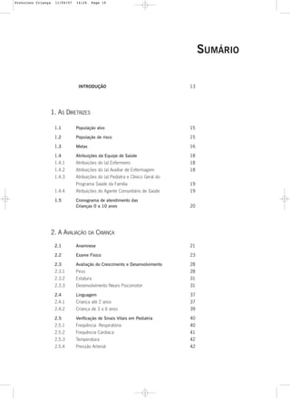 10
INTRODUÇÃO 13
1. AS DIRETRIZES
1.1 População alvo 15
1.2 População de risco 15
1.3 Metas 16
1.4 Atribuições da Equipe de Saúde 18
1.4.1 Atribuições do (a) Enfermeiro 18
1.4.2 Atribuições do (a) Auxiliar de Enfermagem 18
1.4.3 Atribuições do (a) Pediatra e Clínico Geral do
Programa Saúde da Família 19
1.4.4 Atribuições do Agente Comunitário de Saúde 19
1.5 Cronograma de atendimento das
Crianças 0 a 10 anos 20
2. A AVALIAÇÃO DA CRIANÇA
2.1 Anamnese 21
2.2 Exame Físico 23
2.3 Avaliação do Crescimento e Desenvolvimento 28
2.3.1 Peso 28
2.3.2 Estatura 31
2.3.3 Desenvolvimento Neuro Psicomotor 31
2.4 Linguagem 37
2.4.1 Criança até 2 anos 37
2.4.2 Criança de 3 a 6 anos 39
2.5 Verificação de Sinais Vitais em Pediatria 40
2.5.1 Freqüência Respiratória 40
2.5.2 Frequência Cardíaca 41
2.5.3 Temperatura 42
2.5.4 Pressão Arterial 42
SUMÁRIO
Protoloco Criança 11/04/07 14:24 Page 10
 