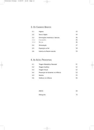 11
3. OS CUIDADOS BÁSICOS
3.1 Higiene 43
3.2 Sono e Vigília 44
3.3 Eliminações Intestinais e Vesicais 46
3.3.1 Evacuações 46
3.3.2 Micção 46
3.4 Alimentação 47
3.5 Exposição ao Sol 58
3.6 Icterícia do Recém-nascido 59
4. AS AÇÕES PREVENTIVAS
4.1 Triagem Metabólica Neonatal 61
4.2 Triagem Auditiva 62
4.3 Triagem Visual 62
4.4 Prevenção de Acidentes na Infância 63
4.5 Anemia 65
4.6 Violência na Infância 66
ANEXO 69
Bibliografia 70
Protoloco Criança 11/04/07 14:24 Page 11
 