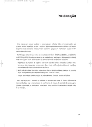 13
INTRODUÇÃO
Uma criança para crescer saudável - e preparada para enfrentar todas as transformações que
ocorrem em seu organismo durante a infância - deve receber determinados cuidados, no sentido
de promover seu bem estar físico e prevenir problemas que possam interferir em seu desenvolvi-
mento neuropsicomotor.
No Município de Londrina, o índice de mortalidade infantil em 2002 foi de 10,86 e, em 2003, foi
de 12,09 (em 2003, houve uma gestação de quadrigêmeos que foram a óbito elevando o índice
neste ano). Ações foram desenvolvidas no sentido de reduzir esse índice, tais como:
- Implantação do programa de vigilância aos recém-nascidos de risco em 1994, que faz o moni-
toramento das crianças que nascem com algum risco, notificando imediatamente a unidade
básica para realizar precocemente visita à criança;
- Notificação à Unidade Básica das crianças que tiveram altas hospitalares para que as mesmas
sejam acompanhadas pelas equipes do Programa Saúde da Família;
- Adoção das crianças para realização de puericultura nas Unidades Básicas de Saúde.
Para que se garanta a melhoria da qualidade na assistência à saúde da criança londrinense é
imprescindível que haja a intensificação do acolhimento, do vínculo, da facilidade de acesso, prio-
ridade e continuidade no atendimento, impactando, assim, na redução da morbi-mortalidade infan-
til no município.
Protoloco Criança 11/04/07 14:24 Page 13
 