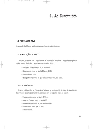 15
1. AS DIRETRIZES
1.1 POPULAÇÃO ALVO
Crianças de 0 a 10 anos residentes na zona urbana e rural de Londrina.
1.2 POPULAÇÃO DE RISCO
Em 2003, de acordo com o Departamento de Informações em Saúde, o Programa de Vigilância
ao Recém-nascido de Risco registraram os seguintes dados:
- Baixo peso correspondeu a 64,5% dos casos;
- Idade materna menor ou igual a 18 anos: 23,2%;
- Critério médico: 6,0%;
- Idade gestacional menor ou igual a 36 semanas: 4,6%, dos casos.
RISCO AO NASCER:
Critérios estabelecidos no Programa de Vigilância ao recém-nascido de risco do Município de
Londrina com o objetivo de monitorar as crianças com os seguintes riscos ao nascer:
- Peso ao nascer menor ou igual a 2700 g;
- Apgar ao 5º minuto menor ou igual a 07;
- Idade gestacional menor ou igual a 36 semanas;
- Idade materna menor que 18 anos;
- Critério médico.
Protoloco Criança 11/04/07 14:24 Page 15
 