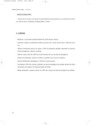 Protocolo Saúde da Criança - 1. As DIRETRIZES
16
RISCO EVOLUTIVO:
- Crianças de 0 a 10 anos com atraso de desenvolvimento neuropsicomotor, risco nutricional e/ou doen-
ças crônicas (Asma, Cardiopatias, Diabetes Melitus e outras).
1.3 METAS
- Monitorar o crescimento pondero-estatural de 100% dessas crianças.
- Estimular a prática do aleitamento materno exclusivo até o sexto mês de vida a 100% das crian-
ças.
- Oferecer orientações básicas de saúde a 100% da população atendida, prevenindo as doenças
infecto-contagiosas e doenças carências.
- Realizar a busca ativa de 100% dos recém-nascidos de risco da área de abrangência.
- Através de orientações, reduzir em 100% os acidentes mais comuns na infância.
- Garantir atendimento odontológico a 100% dos recém-nascidos.
- Acompanhar 100% das crianças residentes na área de abrangência da unidade através de visitas
domiciliares das equipes do Programa Saúde da Família.
- Manter atualizado o esquema vacinal, de 100% das crianças da área de abrangência da unidade.
Protoloco Criança 11/04/07 14:24 Page 16
 