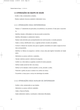 Protocolo Saúde da Criança - 1. As DIRETRIZES
18
1.4 ATRIBUIÇÕES DA EQUIPE DE SAUDE
- Acolher a mãe, esclarecendo as dúvidas.
- Realizar avaliação minuciosa avaliando e detectando riscos.
1.4.1 ATRIBUIÇÕES DO(A) ENFERMEIRO(A)
- Realizar o 1º atendimento de puericultura, de preferência, nos primeiros 15 dias após o nascimen-
to.
- Identificar dúvidas e dificuldades da mãe procurando esclarecê-las.
- Identificar dificuldades no aleitamento materno.
- Realizar visita domiciliar para acompanhamento dos recém-nascidos e consulta puerperal.
- Avaliar a criança, identificando riscos, e agendar primeira consulta com pediatra.
- Fornecer a relação dos nascidos vivos para os agentes comunitários de saúde e equipe da micro-
área correspondente.
- Identificar os faltosos do programa e solicitar a busca ativa pelo Agente Comunitário de Saúde
(ACS).
- Administrar as vacinas conforme o calendário.
- Calcular cobertura vacinal e cobertura do programa.
- Conferir se a mãe realizou ou agendou consulta de revisão puerperal.
- Verificar estado vacinal da mãe e da criança.
- Verificar se foi realizado o teste do pézinho, se não, proceder a coleta.
- Preencher o gráfico de peso e estatura nos cartões da criança.
- Encaminhar a criança para o serviço de odontologia da unidade.
1.4.2 ATRIBUIÇÕES DO(A) AUXILIAR DE ENFERMAGEM
- Acolher a mãe, esclarecendo as suas dúvidas.
- Administrar as vacinas conforme calendário.
- Colher o Teste do Pézinho.
- Avaliar aleitamento materno, incentivando e detectando dificuldades.
Protoloco Criança 11/04/07 14:24 Page 18
 