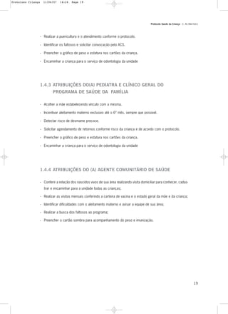 Protocolo Saúde da Criança - 1. As DIRETRIZES
19
- Realizar a puericultura e o atendimento conforme o protocolo.
- Identificar os faltosos e solicitar convocação pelo ACS.
- Preencher o gráfico de peso e estatura nos cartões da criança.
- Encaminhar a criança para o serviço de odontologia da unidade
1.4.3 ATRIBUIÇÕES DO(A) PEDIATRA E CLÍNICO GERAL DO
PROGRAMA DE SAÚDE DA FAMÍLIA
- Acolher a mãe estabelecendo vínculo com a mesma.
- Incentivar aleitamento materno exclusivo até o 6º mês, sempre que possível.
- Detectar risco de desmame precoce.
- Solicitar agendamento de retornos conforme risco da criança e de acordo com o protocolo.
- Preencher o gráfico de peso e estatura nos cartões da criança.
- Encaminhar a criança para o serviço de odontologia da unidade
1.4.4 ATRIBUIÇÕES DO (A) AGENTE COMUNITÁRIO DE SAÚDE
- Conferir a relação dos nascidos vivos de sua área realizando visita domiciliar para conhecer, cadas-
trar e encaminhar para a unidade todas as crianças;
- Realizar as visitas mensais conferindo a carteira de vacina e o estado geral da mãe e da criança;
- Identificar dificuldades com o aleitamento materno e avisar a equipe de sua área;
- Realizar a busca dos faltosos ao programa;
- Preencher o cartão sombra para acompanhamento do peso e imunização.
Protoloco Criança 11/04/07 14:24 Page 19
 