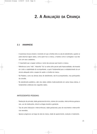 2. A AVALIAÇÃO DA CRIANÇA
2.1 ANAMNESE
- A anamnese inicia-se desde o momento em que a família entra na sala de atendimento, quando se
pode observar alguns dados, como quem traz a criança, a maneira como é carregada e sua rela-
ção com seus cuidadores.
- É importante que a equipe conheça o nome das pessoas que trazem a criança.
- Referências como "mãe", "mãezinha" "tia" ou outras afins pecam pela impessoalidade, não levando
em conta a subjetividade do acompanhante, a qual é fundamental para o estabelecimento de um
vínculo adequado entre a equipe de saúde e a família da criança.
- Na Pediatria, como nas demais áreas de atendimento, não há acompanhantes, mas participantes
da consulta.
- No atendimento pediátrico, além dos dados obtidos tradicionalmente em outras faixas etárias, é
fundamental a obtenção dos seguintes dados.
ANTECEDENTES PESSOAIS:
- Realização de pré-natal, idade gestacional de início, número de consultas, intercorrências gestacio-
nais, uso de medicações, álcool ou drogas durante a gestação.
- Tipo de parto (indicação e intercorrências), idade gestacional, peso de nascimento e intercorrên-
cias neonatais.
- Agravos pregressos ao longo da vida da criança, idade de aparecimento, evolução e tratamento.
21
Protoloco Criança 11/04/07 14:24 Page 21
 