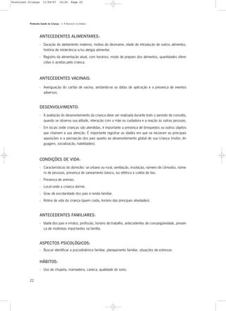 Protocolo Saúde da Criança - 2. A AVALIAÇÃO DA CRIANÇA
22
ANTECEDENTES ALIMENTARES:
- Duração do aleitamento materno, motivo do desmame, idade de introdução de outros alimentos,
história de intolerância e/ou alergia alimentar.
- Registro da alimentação atual, com horários, modo de preparo dos alimentos, quantidades ofere-
cidas e aceitas pela criança.
ANTECEDENTES VACINAIS:
- Averiguação do cartão de vacina, anotando-se as datas de aplicação e a presença de eventos
adversos.
DESENVOLVIMENTO:
- A avaliação do desenvolvimento da criança deve ser realizada durante todo o período de consulta,
quando se observa sua atitude, interação com a mãe ou cuidadora e a reação às outras pessoas.
- Em locais onde crianças são atendidas, é importante a presença de brinquedos ou outros objetos
que chamem a sua atenção. É importante registrar as idades em que se iniciaram as principais
aquisições e a percepção dos pais quanto ao desenvolvimento global de sua criança (motor, lin-
guagem, socialização, habilidades).
CONDIÇÕES DE VIDA:
- Características do domicílio: se urbano ou rural, ventilação, insolação, número de cômodos, núme-
ro de pessoas, presença de saneamento básico, luz elétrica e coleta de lixo.
- Presença de animais.
- Local onde a criança dorme.
- Grau de escolaridade dos pais e renda familiar.
- Rotina de vida da criança (quem cuida, horário das principais atividades).
ANTECEDENTES FAMILIARES:
- Idade dos pais e irmãos, profissão, horário de trabalho, antecedentes de consangüinidade, presen-
ça de moléstias importantes na família.
ASPECTOS PSICOLÓGICOS:
- Buscar identificar a psicodinâmica familiar, planejamento familiar, situações de estresse.
HÁBITOS:
- Uso de chupeta, mamadeira, caneca, qualidade do sono.
Protoloco Criança 11/04/07 14:24 Page 22
 