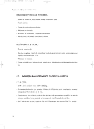 Protocolo Saúde da Criança - 2. A AVALIAÇÃO DA CRIANÇA
28
MEMBROS SUPERIORES E INFERIORES:
Devem ser simétricas, musculaturas firmes, movimentos livres.
Podem ocorrer:
- Polidactilia (maior número de dedos).
- Má formação congênita.
- Assimetria de movimentos, coordenação e tamanho.
- Nesses casos, encaminhar para consulta médica.
REGIÃO DORSAL E SACRAL:
Observar presença de:
- Mancha mongólica - mancha de cor azulada, localizada geralmente em região sacrococcígea, que
significa miscigenação das raças.
- Pilificação em excesso.
- Fístulas em região sacral podendo ocorrer saída de fezes. Deverá ser encaminhado para consulta médi-
ca.
2.3 AVALIAÇÃO DO CRESCIMENTO E DESENVOLVIMENTO
2.3.1 PESO
- O RN a termo pesa em média 3.000 a 3.500 g.
- A criança poderá perder, nos primeiros 10 dias, até 10% de seu peso, começando a recuperar
esta perda em torno do 11º dia de vida.
- Os prematuros, nos primeiros meses de vida, em geral, não acompanham os padrões de peso de
crianças nascidas a termo, podendo ser erroneamente classificados de desnutridos.
- No 1º mês de vida a criança ganha de 600 a 1.200 g de peso (em torno de 25 a 30 g por dia).
Protoloco Criança 11/04/07 14:24 Page 28
 