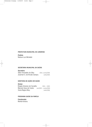 3
PREFEITURA MUNICIPAL DE LONDRINA
Prefeito
Nedson Luiz Micheleti
SECRETARIA MUNICIPAL DA SAÚDE
Secretário
Sílvio Fernandes da Silva 2001–Junho/2006
Josemari S. de Arruda Campos Julho/2006
DIRETORIA DE AÇÕES EM SAÚDE
Diretor
Brígida Gimenez de Carvalho 2001 – 2005
Marcelo Viana de Castro Jan/2005 – Junho/2006
Sonia Regina Nery Julho/2006
PROGRAMA SAÚDE DA FAMÍLIA
Coordenador
Marilda Kohatsu
Protoloco Criança 11/04/07 14:24 Page 3
 
